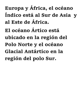 Europa y África, el océano
Índico está al Sur de Asia y
al Este de África.
El océano Ártico está
ubicado en la región del
Polo Norte y el océano
Glacial Antártico en la
región del polo Sur.
 