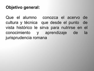 Objetivo general:
Que el alumno conozca el acervo de
cultura y técnica que desde el punto de
vista histórico le sirva para nutrirse en el
conocimiento y aprendizaje de la
jurisprudencia romana
 