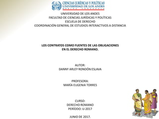UNIVERSIDAD DE LOS ANDES
FACULTAD DE CIENCIAS JURÍDICAS Y POLÍTICAS
ESCUELA DE DERECHO
COORDINACIÓN GENERAL DE ESTUDIOS INTERACTIVOS A DISTANCIA
LOS CONTRATOS COMO FUENTES DE LAS OBLIGACIONES
EN EL DERECHO ROMANO.
AUTOR:
DANNY ARLEY RONDÓN ESLAVA
PROFESORA:
MARÍA EUGENIA TORRES
CURSO:
DERECHO ROMANO
PERÍODO: U-2017
JUNIO DE 2017.
 