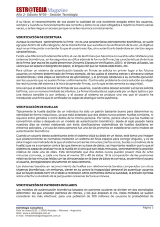 ESTR@TEGIA Magazine
Año 2- Edición Nº39 - Sección Tecnología

A su favor, el reconocimiento de voz posee la cualidad de una excelente acogida entre los usuarios,
siempre y cuando su funcionamiento sea correcto y éstos no se vean obligados a repetir lo mismo varias
veces, o se les niegue un acceso porque no se les reconoce correctamente.


VERIFICACIÓN DE ESCRITURA
Aunque la escritura -generalmente la firma- no es una característica estrictamente biométrica, se suele
agrupar dentro de esta categoría; de la misma forma que sucedía en la verificación de la voz, el objetivo
aquí no es interpretar o entender lo que el usuario escribe, sino autenticarlo basándose en ciertos rasgos
característicos.
Existe una diferencia fundamental entre el uso de las firmas que hacemos en nuestra vida cotidiana y los
sistemas biométricos; en los segundos se utiliza además la forma de firmar, las características dinámicas
de la firma (por eso se les suele denominar Dynamic Signature Verification, DSV): el tiempo utilizado, las
veces que se separa el bolígrafo del papel, el ángulo con que se realiza cada trazo, etc.
Para utilizar un sistema de autenticación basado en firmas se solicita en primer lugar a los futuros
usuarios un número determinado de firmas ejemplo, de las cuales el sistema extrae y almacena ciertas
características; esta etapa se denomina de aprendizaje, y el principal obstáculo a su correcta ejecución
son los usuarios que no suelen firmar uniformemente. Contra este problema la única solución es relajar
las restricciones del sistema a la hora de aprender firmas, con lo que se decrementa su seguridad.
Una vez que el sistema conoce las firmas de sus usuarios, cuando estos desean acceder a él se les solicita
tal firma, con un número limitado de intentos. La firma introducida es capturada por un lápiz óptico o por
una lectora sensible (o por ambos), y el acceso al sistema se produce una vez que el usuario ha
introducido una firma que el verificador es capaz de distinguir como auténtica.


VERIFICACIÓN DE HUELLAS
Típicamente la huella dactilar de un individuo ha sido un patrón bastante bueno para determinar su
identidad de forma inequívoca, ya que está aceptado que dos dedos nunca poseen huellas similares, ni
siquiera entre gemelos o entre dedos de la misma persona. Por tanto, parece obvio que las huellas se
convertirían antes o después en un modelo de autenticación biométrico: desde el siglo pasado hasta
nuestros días se vienen realizando con éxito clasificaciones sistemáticas de huellas dactilares en
entornos policiales, y el uso de estos patrones fue uno de los primeros en establecerse como modelo de
autenticación biométrica.
Cuando un usuario desea autenticarse ante el sistema sitúa su dedo en un lector, este toma una imagen
que posteriormente se normaliza mediante un sistema de finos espejos para corregir ángulos, y es de
esta imagen normalizada de la que el sistema extrae las minucias (ciertos arcos, bucles o remolinos de la
huella) que va a comparar contra las que tiene en su base de datos; es importante resaltar que lo que el
sistema es capaz de analizar no es la huella en sí sino que son estas minucias, concretamente la posición
relativa de cada una de ellas. Está demostrado que dos dedos nunca pueden poseer más de ocho
minucias comunes, y cada uno tiene al menos 30 o 40 de éstas. Si la comparación de las posiciones
relativas de las minucias leídas con las almacenadas en la base de datos es correcta, se permite el acceso
al usuario, denegándosele obviamente en caso contrario.
Los sistemas basados en reconocimiento de huellas son relativamente baratos comparados con otros
sistemas biométricos; sin embargo, tienen en su contra la incapacidad temporal de autenticar usuarios
que se hayan podido herir en el dedo a reconocer. Otros elementos como la suciedad, la presión ejercida
sobre el lector o el estado de la piel pueden ocasionar lecturas erróneas.


VERIFICACIÓN DE PATRONES OCULARES
Los modelos de autenticación biométrica basados en patrones oculares se dividen en dos tecnologías
diferentes: los que analizan patrones de retinas, y los que analizan el iris. Estos métodos se suelen
considerar los más efectivos: para una población de 200 millones de usuarios la probabilidad de



Estr@tegia Consultora                                                                            Página 3
Felix de Azara2330 - (3300) Posadas - Misiones - Argentina
Web: www.e-estrategia.com.ar
E-mail: info@estrategiamagazine.com.ar
 