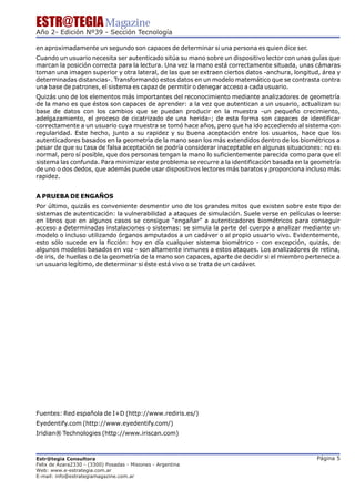 ESTR@TEGIA Magazine
Año 2- Edición Nº39 - Sección Tecnología

en aproximadamente un segundo son capaces de determinar si una persona es quien dice ser.
Cuando un usuario necesita ser autenticado sitúa su mano sobre un dispositivo lector con unas guías que
marcan la posición correcta para la lectura. Una vez la mano está correctamente situada, unas cámaras
toman una imagen superior y otra lateral, de las que se extraen ciertos datos -anchura, longitud, área y
determinadas distancias-. Transformando estos datos en un modelo matemático que se contrasta contra
una base de patrones, el sistema es capaz de permitir o denegar acceso a cada usuario.
Quizás uno de los elementos más importantes del reconocimiento mediante analizadores de geometría
de la mano es que éstos son capaces de aprender: a la vez que autentican a un usuario, actualizan su
base de datos con los cambios que se puedan producir en la muestra -un pequeño crecimiento,
adelgazamiento, el proceso de cicatrizado de una herida-; de esta forma son capaces de identificar
correctamente a un usuario cuya muestra se tomó hace años, pero que ha ido accediendo al sistema con
regularidad. Este hecho, junto a su rapidez y su buena aceptación entre los usuarios, hace que los
autenticadores basados en la geometría de la mano sean los más extendidos dentro de los biométricos a
pesar de que su tasa de falsa aceptación se podría considerar inaceptable en algunas situaciones: no es
normal, pero sí posible, que dos personas tengan la mano lo suficientemente parecida como para que el
sistema las confunda. Para minimizar este problema se recurre a la identificación basada en la geometría
de uno o dos dedos, que además puede usar dispositivos lectores más baratos y proporciona incluso más
rapidez.


A PRUEBA DE ENGAÑOS
Por último, quizás es conveniente desmentir uno de los grandes mitos que existen sobre este tipo de
sistemas de autenticación: la vulnerabilidad a ataques de simulación. Suele verse en películas o leerse
en libros que en algunos casos se consigue “engañar” a autenticadores biométricos para conseguir
acceso a determinadas instalaciones o sistemas: se simula la parte del cuerpo a analizar mediante un
modelo o incluso utilizando órganos amputados a un cadáver o al propio usuario vivo. Evidentemente,
esto sólo sucede en la ficción: hoy en día cualquier sistema biométrico - con excepción, quizás, de
algunos modelos basados en voz - son altamente inmunes a estos ataques. Los analizadores de retina,
de iris, de huellas o de la geometría de la mano son capaces, aparte de decidir si el miembro pertenece a
un usuario legítimo, de determinar si éste está vivo o se trata de un cadáver.




Fuentes: Red española de I+D (http://www.rediris.es/)
Eyedentify.com (http://www.eyedentify.com/)
Iridian® Technologies (http://www.iriscan.com)



Estr@tegia Consultora                                                                           Página 5
Felix de Azara2330 - (3300) Posadas - Misiones - Argentina
Web: www.e-estrategia.com.ar
E-mail: info@estrategiamagazine.com.ar
 