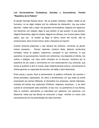 Los Conversatorios Ciudadanos, Sociales y Comunitarios, Tertulia
“República de la Palabra”
El abuelo Carmelo Álvarez decía: “No se queden retraídos, hablen, hablar es de
humanos, no se dejen atrapar por los sofismas de distracción, hay que poner
atención, hablar más y mejor, ser grandes conversadores, háganlo con sapiencia,
con decencia, con respeto, digan lo que sienten, lo que quieren, lo que piensen,
háganlo libremente, digan la verdad, háganlo sin ofensas, con mucha calma, todos
saben, que con la verdad se llega al último rincón del mundo, ella es
revolucionaria, tiene mucha fuerza, tarde o temprano se impone”.
Cuando tenemos preguntas y casi siempre las tenemos, conversar es genial,
incluso necesario… Pensar, repensar, construir ideas, elaborar constructos
mentales, tomar la palabra, inspirarnos, compartir lo que sentimos, lo que
queremos, lo que pensamos, hacerlo con coherencia, nos despierta el interés, nos
motiva a dialogar, nos hace sentir cómodos en el discurso, Iniciamos por la
superficie de las cosas y terminamos en una trascendencia muy profunda, que
anima al auditorio a abrir la mente, estar intelectivamente activos, concentrando el
interés general, su capacidad de escucha, de hablar y decir libremente.
Entre pausa y pausa, fluye el pensamiento, la palabra vivificante, los asuntos o
temas pensados, repensados, sin vetos o prohibiciones, sin que nadie se sienta
amenazado por pensar diferente, la diversidad nos enriquece, siendo tolerantes,
incluidos los temas muy espinosos (Políticos, religiosos, amorosos….), es decir
cuando la conversación este candente, al rojo vivo, no quemarnos en sus llamas,
todo lo contrario, aprovechar su intensidad con sabiduría, con paciencia, con
tolerancia, hasta que las llamas se consuman y luego reiniciar un nuevo ciclo
conversacional con los aprendizajes de cada momento.
 