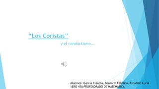 “Los Coristas”
y el conductismo…
Alumnos: García Claudia, Bernardi Fabrizio, Astudillo Lucia
1ERO 4TA PROFESORADO DE MATEMATICA
 