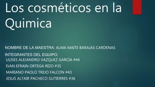 Los cosméticos en la
Quimica
NOMBRE DE LA MAESTRA: ALMA MAITE BARAJAS CARDENAS
INTEGRANTES DEL EQUIPO:
ULISES ALEJANDRO VAZQUEZ GARCIA #44
IVAN EFRAIN ORTEGA RIZO #35
MARIANO PAOLO TREJO FALCON #43
JESUS ALTAIR PACHECO GUTIERRES #36
 