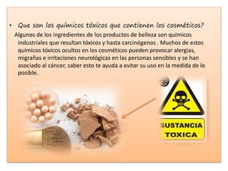 • Que son los químicos tóxicos que contienen los cosméticos?
Algunos de los ingredientes de los productos de belleza son químicos
industriales que resultan tóxicos y hasta carcinógenos . Muchos de estos
químicos tóxicos ocultos en los cosméticos pueden provocar alergias,
migrañas e irritaciones neurológicas en las personas sensibles y se han
asociado al cáncer, saber esto te ayuda a evitar su uso en la medida de lo
posible.
 