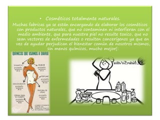 • Cosméticos totalmente naturales.
Muchas fabricas ya se están encargando de elaborar los cosméticos
con productos naturales, que no contaminen ni interfieran con el
medio ambiente, que para nuestra piel no resulte toxico, que no
sean vectores de enfermedades o resulten cancerígenos ya que en
vez de ayudar perjudican el bienestar común de nosotros mismos,
sin menos químicos, mucho mejor(:
 