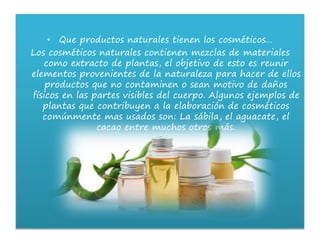 • Que productos naturales tienen los cosméticos…
Los cosméticos naturales contienen mezclas de materiales
como extracto de plantas, el objetivo de esto es reunir
elementos provenientes de la naturaleza para hacer de ellos
productos que no contaminen o sean motivo de daños
físicos en las partes visibles del cuerpo. Algunos ejemplos de
plantas que contribuyen a la elaboración de cosméticos
comúnmente mas usados son: La sábila, el aguacate, el
cacao entre muchos otros más.
 