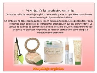 • Ventajas de los productos naturales.
Cuando se habla de maquillaje orgánico se entiende que es un tipo 100% natural y que
no contiene ningún tipo de aditivo sintético.
Sin embargo, no todos los maquillajes tienen esta característica. Éstos pueden tener en su
contenido algún porcentaje de ingredientes orgánicos, sin que sea el mayoritario. La
ventaja de este tipo de cosméticos es que no afectan la piel, son aptos para todo tipo
de cutis y no producen ningún tipo de reacción desfavorable como alergias o
envejecimiento prematuro.
 