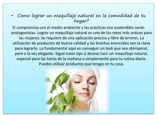 • Como lograr un maquillaje natural en la comodidad de tu
hogar?
El compromiso con el medio ambiente y las prácticas eco sostenibles serán
protagonistas. Lograr un maquillaje natural es uno de los retos más arduos para
las mujeres. Se requiere de una aplicación precisa y libre de errores. La
utilización de productos de buena calidad y las brochas esenciales son la clave
para lograrlo. Lo fundamental aquí es conseguir un look que sea atemporal,
pero a la vez elegante. Sigue estos tips si deseas lucir un maquillaje natural,
especial para las horas de la mañana o simplemente para tu rutina diaria.
Puedes utilizar productos que tengas en tu casa.
 