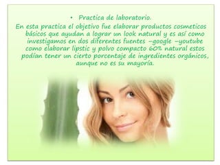 • Practica de laboratorio.
En esta practica el objetivo fue elaborar productos cosmeticos
básicos que ayudan a lograr un look natural y es así como
investigamos en dos diferentes fuentes –google –youtube
como elaborar lipstic y polvo compacto 60% natural estos
podían tener un cierto porcentaje de ingredientes orgánicos,
aunque no es su mayoría.
 