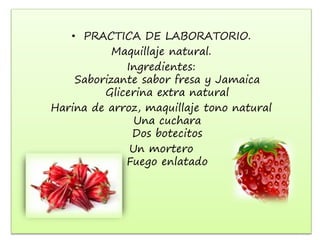• PRACTICA DE LABORATORIO.
Maquillaje natural.
Ingredientes:
Saborizante sabor fresa y Jamaica
Glicerina extra natural
Harina de arroz, maquillaje tono natural
Una cuchara
Dos botecitos
Un mortero
Fuego enlatado
 