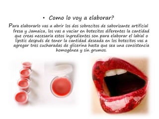 • Como lo voy a elaborar?
Para elaborarlo vas a abrir los dos sobrecitos de saborizante artificial
fresa y Jamaica, los vas a vaciar en botecitos diferentes la cantidad
que creas necesaria estos ingredientes son para elaborar el labial o
lipstic después de tener la cantidad deseada en los botecitos vas a
agregar tres cucharadas de glicerina hasta que sea una consistencia
homogénea y sin grumos.
 