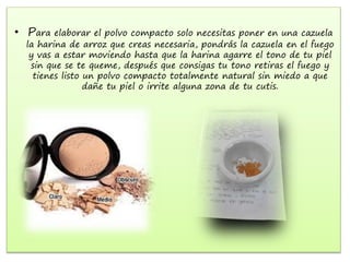 • Para elaborar el polvo compacto solo necesitas poner en una cazuela
la harina de arroz que creas necesaria, pondrás la cazuela en el fuego
y vas a estar moviendo hasta que la harina agarre el tono de tu piel
sin que se te queme, después que consigas tu tono retiras el fuego y
tienes listo un polvo compacto totalmente natural sin miedo a que
dañe tu piel o irrite alguna zona de tu cutis.
 
