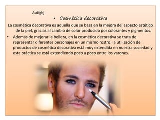 • Cosmética decorativa
La cosmética decorativa es aquella que se basa en la mejora del aspecto estético
de la piel, gracias al cambio de color producido por colorantes y pigmentos.
• Además de mejorar la belleza, en la cosmética decorativa se trata de
representar diferentes personajes en un mismo rostro. la utilización de
productos de cosmética decorativa está muy extendida en nuestra sociedad y
esta práctica se está extendiendo poco a poco entre los varones.
Asdfghj
 