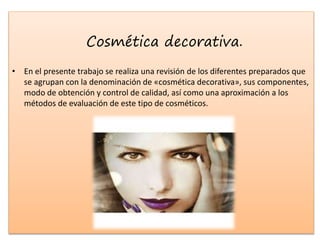 Cosmética decorativa.
• En el presente trabajo se realiza una revisión de los diferentes preparados que
se agrupan con la denominación de «cosmética decorativa», sus componentes,
modo de obtención y control de calidad, así como una aproximación a los
métodos de evaluación de este tipo de cosméticos.
 