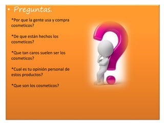 • Preguntas.
*Por que la gente usa y compra
cosmeticos?
*De que están hechos los
cosmeticos?
*Que tan caros suelen ser los
cosmeticos?
*Cual es tu opinión personal de
estos productos?
*Que son los cosmeticos?
 