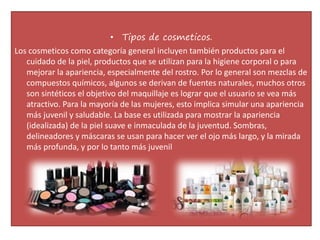 • Tipos de cosmeticos.
Los cosmeticos como categoría general incluyen también productos para el
cuidado de la piel, productos que se utilizan para la higiene corporal o para
mejorar la apariencia, especialmente del rostro. Por lo general son mezclas de
compuestos químicos, algunos se derivan de fuentes naturales, muchos otros
son sintéticos el objetivo del maquillaje es lograr que el usuario se vea más
atractivo. Para la mayoría de las mujeres, esto implica simular una apariencia
más juvenil y saludable. La base es utilizada para mostrar la apariencia
(idealizada) de la piel suave e inmaculada de la juventud. Sombras,
delineadores y máscaras se usan para hacer ver el ojo más largo, y la mirada
más profunda, y por lo tanto más juvenil
 