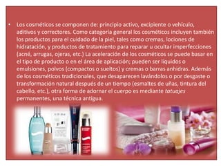 • Los cosméticos se componen de: principio activo, excipiente o vehículo,
aditivos y correctores. Como categoría general los cosméticos incluyen también
los productos para el cuidado de la piel, tales como cremas, lociones de
hidratación, y productos de tratamiento para reparar u ocultar imperfecciones
(acné, arrugas, ojeras, etc.) La aceleración de los cosméticos se puede basar en
el tipo de producto o en el área de aplicación; pueden ser líquidos o
emulsiones, polvos (compactos o sueltos) y cremas o barras anhidras. Además
de los cosméticos tradicionales, que desaparecen lavándolos o por desgaste o
transformación natural después de un tiempo (esmaltes de uñas, tintura del
cabello, etc.), otra forma de adornar el cuerpo es mediante tatuajes
permanentes, una técnica antigua.
 