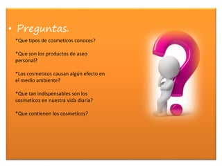 • Preguntas.
*Que tipos de cosmeticos conoces?
*Que son los productos de aseo
personal?
*Los cosmeticos causan algún efecto en
el medio ambiente?
*Que tan indispensables son los
cosmeticos en nuestra vida diaria?
*Que contienen los cosmeticos?
 
