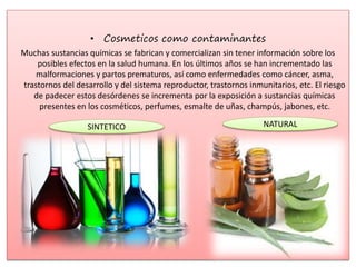 • Cosmeticos como contaminantes
Muchas sustancias químicas se fabrican y comercializan sin tener información sobre los
posibles efectos en la salud humana. En los últimos años se han incrementado las
malformaciones y partos prematuros, así como enfermedades como cáncer, asma,
trastornos del desarrollo y del sistema reproductor, trastornos inmunitarios, etc. El riesgo
de padecer estos desórdenes se incrementa por la exposición a sustancias químicas
presentes en los cosméticos, perfumes, esmalte de uñas, champús, jabones, etc.
SINTETICO NATURAL
 