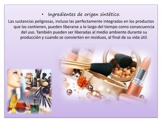 • Ingredientes de origen sintético.
Las sustancias peligrosas, incluso las perfectamente integradas en los productos
que las contienen, pueden liberarse a lo largo del tiempo como consecuencia
del uso. También pueden ser liberadas al medio ambiente durante su
producción y cuando se convierten en residuos, al final de su vida útil.
 