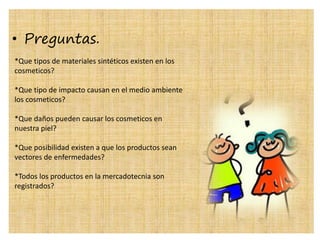 • Preguntas.
*Que tipos de materiales sintéticos existen en los
cosmeticos?
*Que tipo de impacto causan en el medio ambiente
los cosmeticos?
*Que daños pueden causar los cosmeticos en
nuestra piel?
*Que posibilidad existen a que los productos sean
vectores de enfermedades?
*Todos los productos en la mercadotecnia son
registrados?
 