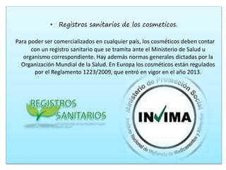 • Registros sanitarios de los cosmeticos.
Para poder ser comercializados en cualquier país, los cosméticos deben contar
con un registro sanitario que se tramita ante el Ministerio de Salud u
organismo correspondiente. Hay además normas generales dictadas por la
Organización Mundial de la Salud. En Europa los cosméticos están regulados
por el Reglamento 1223/2009, que entró en vigor en el año 2013.
 