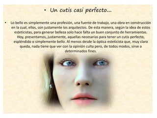 • Un cutis casi perfecto…
• Lo bello es simplemente una profesión, una fuente de trabajo, una obra en construcción
en la cual, ellos, son justamente los arquitectos. De esta manera, según la idea de estos
esteticistas, para generar belleza solo hace falta un buen conjunto de herramientas.
Hoy, presentamos, justamente, aquellas necesarias para tener un cutis perfecto,
espléndido o simplemente bello. Al menos desde la óptica esteticista que, muy claro
queda, nada tiene que ver con la opinión culta pero, de todos modos, sirve a
determinados fines.
 