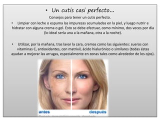 • Un cutis casi perfecto…
Consejos para tener un cutis perfecto.
• Limpiar con leche o espuma las impurezas acumuladas en la piel, y luego nutrir e
hidratar con alguna crema o gel. Esto se debe efectuar, como mínimo, dos veces por día
(lo ideal sería una a la mañana, otra a la noche).
• Utilizar, por la mañana, tras lavar la cara, cremas como las siguientes: sueros con
vitaminas C, antioxidantes, con matrixil, ácido hialurónico o similares (todas éstas
ayudan a mejorar las arrugas, especialmente en zonas tales como alrededor de los ojos).
 