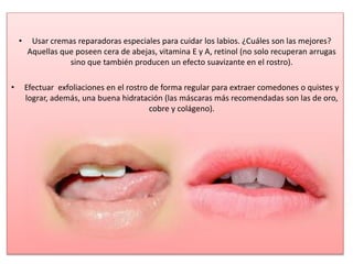 • Usar cremas reparadoras especiales para cuidar los labios. ¿Cuáles son las mejores?
Aquellas que poseen cera de abejas, vitamina E y A, retinol (no solo recuperan arrugas
sino que también producen un efecto suavizante en el rostro).
• Efectuar exfoliaciones en el rostro de forma regular para extraer comedones o quistes y
lograr, además, una buena hidratación (las máscaras más recomendadas son las de oro,
cobre y colágeno).
 