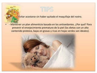 • Evitar acostarse sin haber quitado el maquillaje del rostro.
• - Mantener un plan alimenticio basado en los antioxidantes. ¿Por qué? Para
prevenir el envejecimiento prematuro de la piel (las dietas con un alto
contenido proteico, bajas en grasas y ricas en hojas verdes son ideales).
 