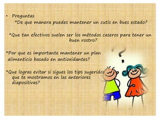 • Preguntas
*De que manera puedes mantener un cutis en bues estado?
*Que tan efectivos suelen ser los métodos caseros para tener un
buen rostro?
*Por que es importante mantener un plan
alimenticio basado en antioxidantes?
*Que logras evitar si sigues los tips sugeridos
que te mostramos en las anteriores
diapositivas?
 
