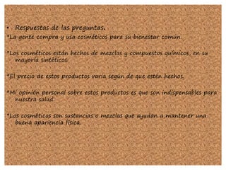 • Respuestas de las preguntas.
*La gente compra y usa cosméticos para su bienestar común.
*Los cosméticos están hechos de mezclas y compuestos químicos, en su
mayoría sintéticos.
*El precio de estos productos varia según de que estén hechos.
*Mi opinión personal sobre estos productos es que son indispensables para
nuestra salud.
*Los cosméticos son sustancias o mezclas que ayudan a mantener una
buena apariencia física.
 