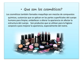 • Que son los cosméticos?
Los cosméticos también llamados maquillaje son mezclas de compuestos
químicos, sustancias que se aplican en las partes superficiales del cuerpo
humano para limpiar, embellecer o alterar la apariencia sin afectar la
estructura del cuerpo. Son productos que se utilizan para la higiene
corporal o para mejorar la apariencia, especialmente del rostro.
 