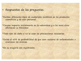 • Respuestas de las preguntas.
*Existen diferentes tipos de materiales sintéticos en los productos
cosméticos y de aseo personal.
*Causan impacto inicialmente en la naturaleza y a los seres vivos
afectando su bienestar.
*Todo tipo de daño si no se usan las precauciones necesarias.
*Existe el 63% de probabilidad de que sean vectores de enfermedades o
ocasionen las mismas.
*En su mayoría son registrados.
 
