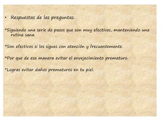 • Respuestas de las preguntas.
*Siguiendo una serie de pasos que son muy efectivos, manteniendo una
rutina sana.
*Son efectivos si los sigues con atención y frecuentemente.
*Por que de esa manera evitar el envejecimiento prematuro.
*Logras evitar daños prematuros en tu piel.
 