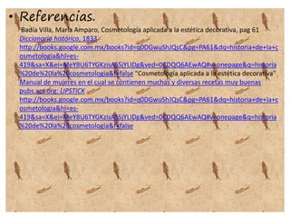 • Referencias.
Badía Villa, María Amparo, Cosmetología aplicada a la estética decorativa, pag 61
Diccionario histórico, 1833
http://books.google.com.mx/books?id=q0DGwuShJQsC&pg=PA61&dq=historia+de+la+c
osmetologia&hl=es-
419&sa=X&ei=MeY8U6TYGKzisASSjYLIDg&ved=0CDQQ6AEwAQ#v=onepage&q=historia
%20de%20la%20cosmetologia&f=false "Cosmetología aplicada a la estética decorativa"
Manual de mujeres en el cual se contienen muchas y diversas recetas muy buenas
pubs.acs.org: LIPSTICK
http://books.google.com.mx/books?id=q0DGwuShJQsC&pg=PA61&dq=historia+de+la+c
osmetologia&hl=es-
419&sa=X&ei=MeY8U6TYGKzisASSjYLIDg&ved=0CDQQ6AEwAQ#v=onepage&q=historia
%20de%20la%20cosmetologia&f=false
 
