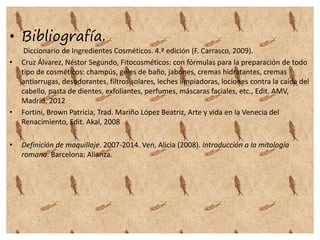 • Bibliografía.
Diccionario de Ingredientes Cosméticos. 4.ª edición (F. Carrasco, 2009).
• Cruz Álvarez, Néstor Segundo, Fitocosméticos: con fórmulas para la preparación de todo
tipo de cosméticos: champús, geles de baño, jabones, cremas hidratantes, cremas
antiarrugas, desodorantes, filtros solares, leches limpiadoras, lociones contra la caída del
cabello, pasta de dientes, exfoliantes, perfumes, máscaras faciales, etc., Edit. AMV,
Madrid, 2012
• Fortini, Brown Patricia, Trad. Mariño López Beatriz, Arte y vida en la Venecia del
Renacimiento, Edit. Akal, 2008
• Definición de maquillaje. 2007-2014. Ven, Alicia (2008). Introducción a la mitología
romana. Barcelona: Alianza.
 