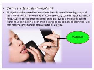 • Cual es el objetivo de el maquillaje?
• El objetivo de los cosméticos o también llamado maquillaje es lograr que el
usuario que lo utiliza se vea mas atractivo, estético y con una mejor apariencia
física. Cubre o corrige imperfecciones en la piel, ayuda a mejorar la belleza
logrando un cambio en la apariencia a través de especializados cosméticos y de
esta manera conseguir una gran variedad de afectos.
OBEJETIVO.
 