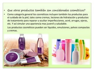 • Que otros productos también son considerados cosméticos?
• Como categoría general los cosméticos incluyen también los productos para
el cuidado de la piel, tales como cremas, lociones de hidratación y productos
de tratamiento para reparar u ocultar imperfecciones, acné, arrugas, ojeras,
etc. Y así simular una apariencia mas juvenil y saludable.
Los productos cosméticos pueden ser líquidos, emulsiones, polvos compactos
y cremas.
 