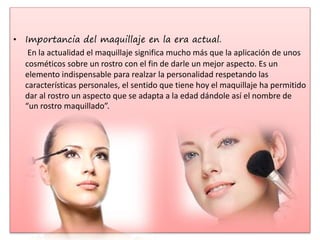 • Importancia del maquillaje en la era actual.
En la actualidad el maquillaje significa mucho más que la aplicación de unos
cosméticos sobre un rostro con el fin de darle un mejor aspecto. Es un
elemento indispensable para realzar la personalidad respetando las
características personales, el sentido que tiene hoy el maquillaje ha permitido
dar al rostro un aspecto que se adapta a la edad dándole así el nombre de
“un rostro maquillado”.
 