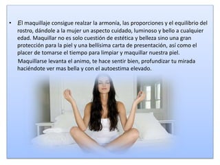 • El maquillaje consigue realzar la armonía, las proporciones y el equilibrio del
rostro, dándole a la mujer un aspecto cuidado, luminoso y bello a cualquier
edad. Maquillar no es solo cuestión de estética y belleza sino una gran
protección para la piel y una bellísima carta de presentación, así como el
placer de tomarse el tiempo para limpiar y maquillar nuestra piel.
Maquillarse levanta el animo, te hace sentir bien, profundizar tu mirada
haciéndote ver mas bella y con el autoestima elevado.
 