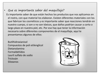 • Que es importante saber del maquillaje?
Es importante saber de que están hechos los productos que nos aplicamos en
el rostro, con que material los elaboran. Existen diferentes materiales con los
que fabrican los cosméticos y es importante saber que reacciones tendrán en
nuestro cuerpo, si son o no son tóxicos, que daños podrían causar a corto o
largo plazo en nuestra piel, etc. Por eso hay que tener la información
necesaria sobre diferentes componentes de el maquillaje, aquí te
presentamos algunos de ellos:
Butilhidroxianisol
Compuestos de poli etilenglicol
Dietanolamina
Formaldehídos
Lauril sulfato de sodio
Triclosán
Siloxanos
 