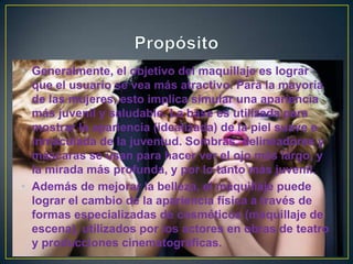 • Generalmente, el objetivo del maquillaje es lograr
que el usuario se vea más atractivo. Para la mayoría
de las mujeres, esto implica simular una apariencia
más juvenil y saludable. La base es utilizada para
mostrar la apariencia (idealizada) de la piel suave e
inmaculada de la juventud. Sombras, delineadores y
máscaras se usan para hacer ver el ojo más largo, y
la mirada más profunda, y por lo tanto más juvenil.
• Además de mejorar la belleza, el maquillaje puede
lograr el cambio de la apariencia física a través de
formas especializadas de cosméticos (maquillaje de
escena), utilizados por los actores en obras de teatro
y producciones cinematográficas.
 