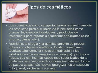 • Los cosméticos como categoría general incluyen también
los productos para el cuidado de la piel, tales como
cremas, lociones de hidratación, y productos de
tratamiento para reparar u ocultar imperfecciones (acné,
arrugas, ojeras, etc.).
• Asimismo, la cirugía y la química también se pueden
utilizar con objetivos estéticos. Existen numerosas
técnicas tales como la microdermoabrasión y las
exfoliaciones (o descamaciones o peelings) químicas o
físicas, que eliminan las capas más superficiales de la
epidermis para favorecer la oxigenación cutánea, lo que
da paso a capas más nuevas que gozan de un aspecto
más juvenil, exuberante y suave.
 