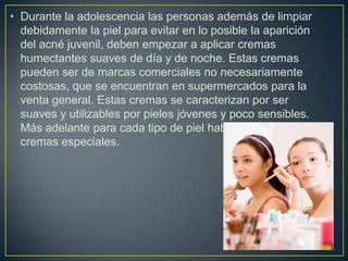 • Durante la adolescencia las personas además de limpiar
debidamente la piel para evitar en lo posible la aparición
del acné juvenil, deben empezar a aplicar cremas
humectantes suaves de día y de noche. Estas cremas
pueden ser de marcas comerciales no necesariamente
costosas, que se encuentran en supermercados para la
venta general. Estas cremas se caracterizan por ser
suaves y utilizables por pieles jóvenes y poco sensibles.
Más adelante para cada tipo de piel habrán de utilizarse
cremas especiales.
 