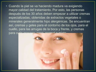 • Cuando la piel se va haciendo madura va exigiendo
mayor calidad del tratamiento. Por esto, las personas
después de los 30 años deben empezar a utilizar cremas
especializadas, obtenidas de extractos vegetales o
minerales generalmente hipo alergénicas. Se encuentran
así, cremas y geles para el contorno de los ojos, para el
cuello, para las arrugas de la boca y frente, y cremas
para cutis grasoso, seco, normal o mixto.
 