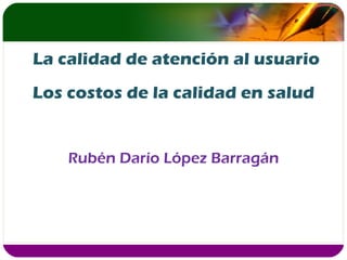 Los costos de la calidad en salud Rubén Darío López Barragán La calidad de atención al usuario 