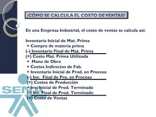 En una Empresa Industrial, el costo de ventas se calcula así: 
Inventario Inicial de Mat. Prima 
+ Compra de materia prima 
(-) Inventario Final de Mat. Prima 
(=) Costo Mat. Prima Utilizada 
+ Mano de Obra 
+ Costos Indirectos de Fab. 
+ Inventario Inicial de Prod. en Proceso 
(-) Inv. Final de Pro. en Proceso 
(=) Costos de Producción 
+ Inv. Inicial de Prod. Terminado 
(-) Inv. Final de Prod. Terminado 
(=) Costo de Ventas 
 