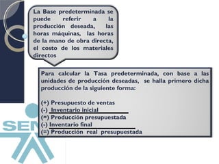 La Base predeterminada se 
puede referir a la 
producción deseada, las 
horas máquinas, las horas 
de la mano de obra directa, 
el costo de los materiales 
directos 
Para calcular la Tasa predeterminada, con base a las 
unidades de producción deseadas, se halla primero dicha 
producción de la siguiente forma: 
(+) Presupuesto de ventas 
(-) Inventario inicial 
(=) Producción presupuestada 
(-) Inventario final 
(=) Producción real presupuestada 
 